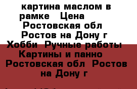 картина маслом в рамке › Цена ­ 600 - Ростовская обл., Ростов-на-Дону г. Хобби. Ручные работы » Картины и панно   . Ростовская обл.,Ростов-на-Дону г.